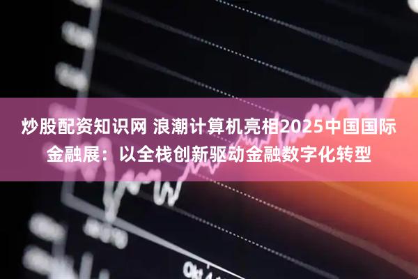 炒股配资知识网 浪潮计算机亮相2025中国国际金融展：以全栈创新驱动金融数字化转型