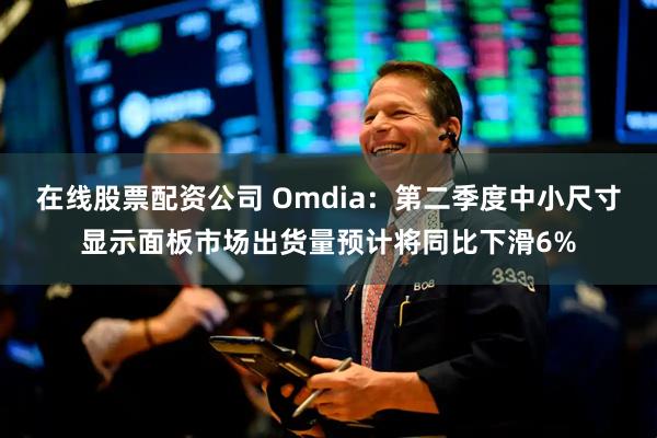 在线股票配资公司 Omdia：第二季度中小尺寸显示面板市场出货量预计将同比下滑6%