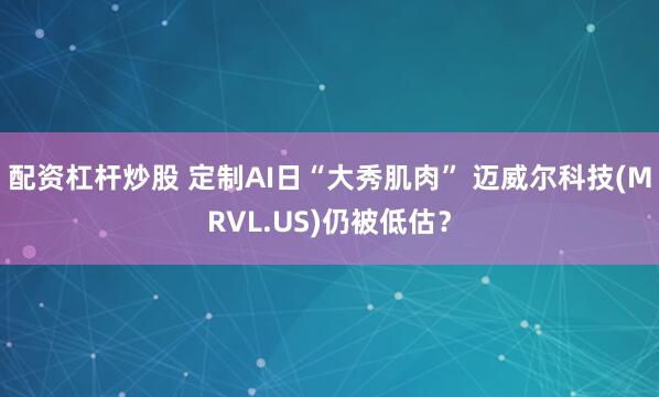 配资杠杆炒股 定制AI日“大秀肌肉” 迈威尔科技(MRVL.US)仍被低估？