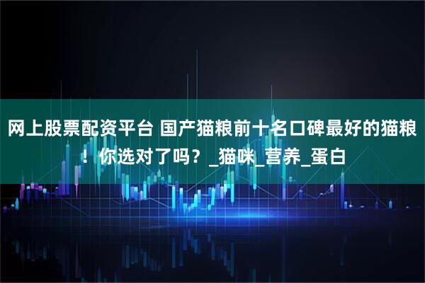 网上股票配资平台 国产猫粮前十名口碑最好的猫粮！你选对了吗？_猫咪_营养_蛋白