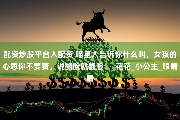 配资炒股平台入配资 喵星人告诉你什么叫，女孩的心思你不要猜，说翻脸就翻脸！_花花_小公主_眼睛