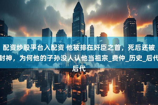 配资炒股平台入配资 他被排在奸臣之首，死后还被封神，为何他的子孙没人认他当祖宗_费仲_历史_后代