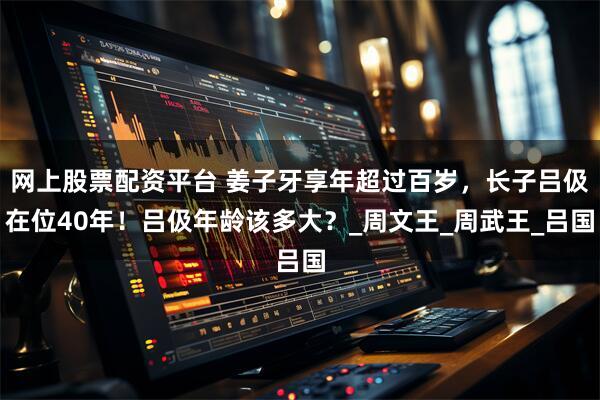 网上股票配资平台 姜子牙享年超过百岁，长子吕伋在位40年！吕伋年龄该多大？_周文王_周武王_吕国