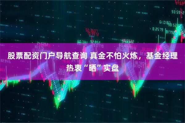 股票配资门户导航查询 真金不怕火炼，基金经理热衷“晒”实盘