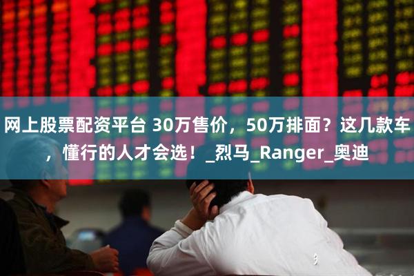网上股票配资平台 30万售价，50万排面？这几款车，懂行的人才会选！_烈马_Ranger_奥迪