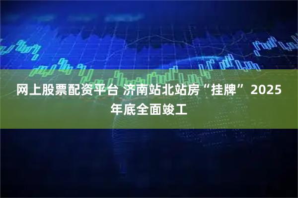 网上股票配资平台 济南站北站房“挂牌” 2025年底全面竣工