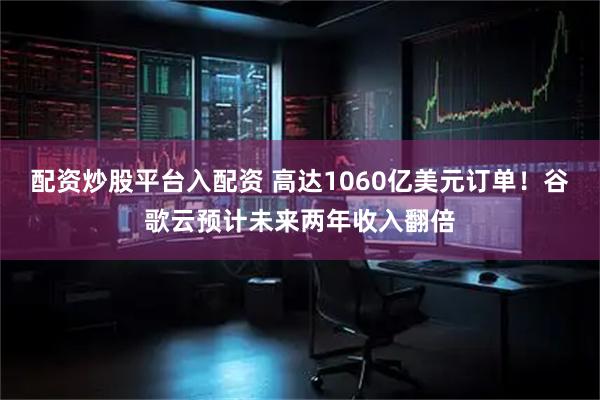 配资炒股平台入配资 高达1060亿美元订单！谷歌云预计未来两年收入翻倍