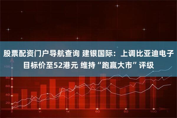 股票配资门户导航查询 建银国际：上调比亚迪电子目标价至52港元 维持“跑赢大市”评级