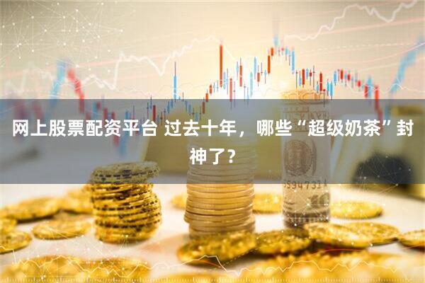 网上股票配资平台 过去十年，哪些“超级奶茶”封神了？