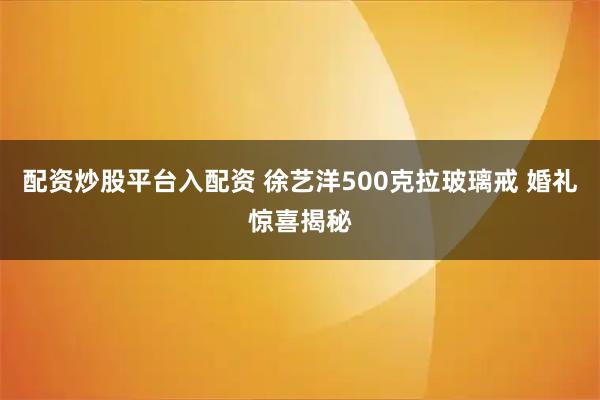 配资炒股平台入配资 徐艺洋500克拉玻璃戒 婚礼惊喜揭秘