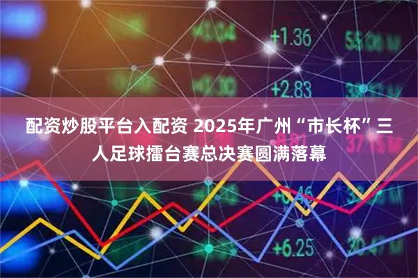 配资炒股平台入配资 2025年广州“市长杯”三人足球擂台赛总决赛圆满落幕