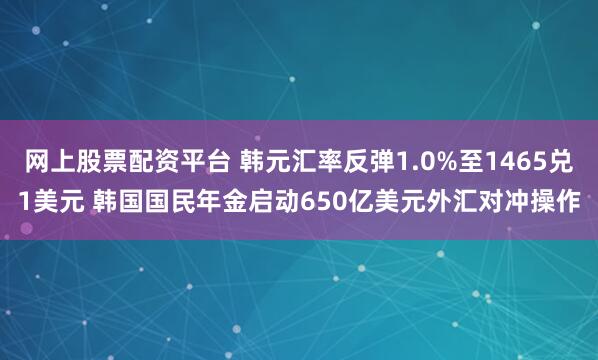 网上股票配资平台 韩元汇率反弹1.0%至1465兑1美元 韩国国民年金启动650亿美元外汇对冲操作