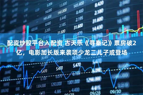配资炒股平台入配资 古天乐《寻秦记》票房破2亿，电影加长版来袭项少龙二儿子或登场