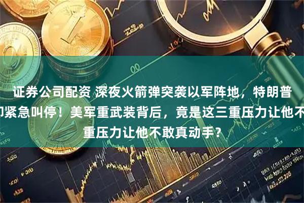 证券公司配资 深夜火箭弹突袭以军阵地，特朗普嘴上强硬却紧急叫停！美军重武装背后，竟是这三重压力让他不敢真动手？
