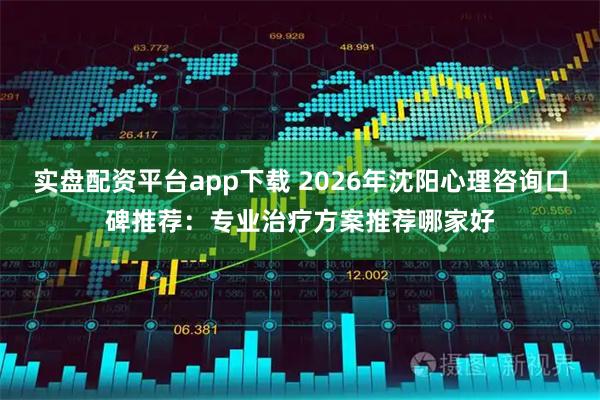 实盘配资平台app下载 2026年沈阳心理咨询口碑推荐：专业治疗方案推荐哪家好