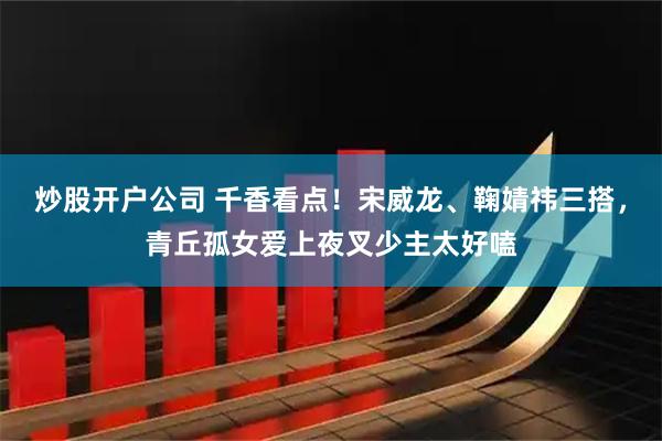 炒股开户公司 千香看点！宋威龙、鞠婧祎三搭，青丘孤女爱上夜叉少主太好嗑