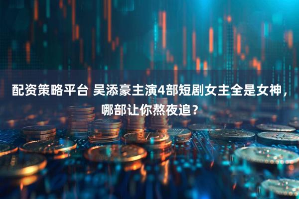 配资策略平台 吴添豪主演4部短剧女主全是女神，哪部让你熬夜追？