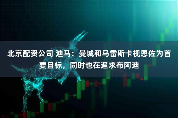 北京配资公司 迪马：曼城和马雷斯卡视恩佐为首要目标，同时也在追求布阿迪