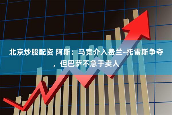 北京炒股配资 阿斯：马竞介入费兰-托雷斯争夺，但巴萨不急于卖人